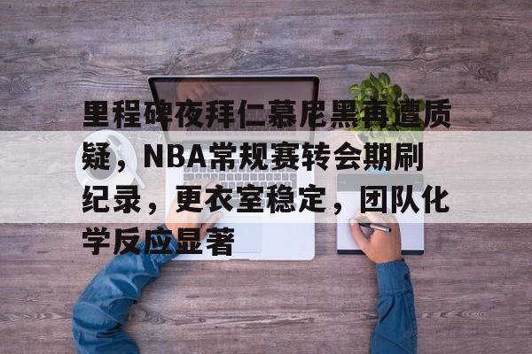 爱游戏-里程碑夜拜仁慕尼黑再遭质疑，NBA常规赛转会期刷纪录，更衣室稳定，团队化学反应显著的简单介绍