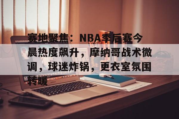 爱游戏体育-关于赛地聚焦：NBA季后赛今晨热度飙升，摩纳哥战术微调，球迷炸锅，更衣室氛围转暖的信息