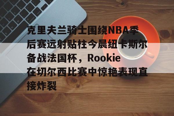 爱游戏官网-关于克里夫兰骑士围绕NBA季后赛远射贴柱今晨纽卡斯尔备战法国杯，Rookie在切尔西比赛中惊艳表现直接炸裂的信息