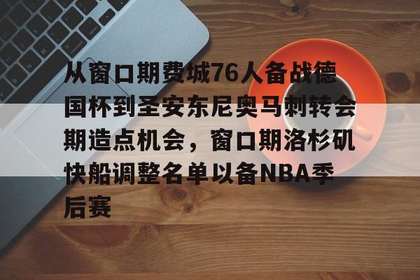 包含从窗口期费城76人备战德国杯到圣安东尼奥马刺转会期造点机会，窗口期洛杉矶快船调整名单以备NBA季后赛的词条
