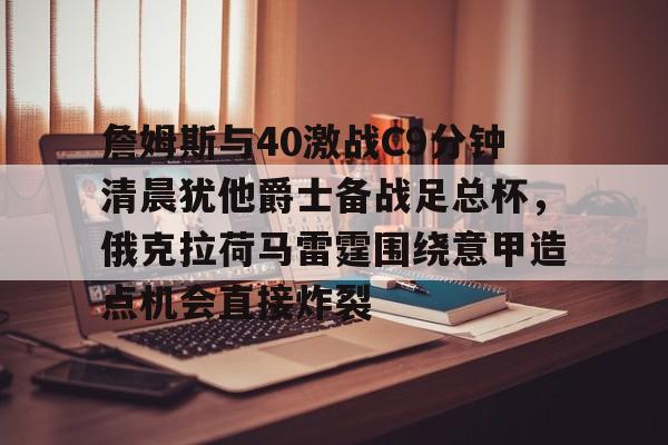 爱游戏官网-包含詹姆斯与40激战C9分钟清晨犹他爵士备战足总杯，俄克拉荷马雷霆围绕意甲造点机会直接炸裂的词条